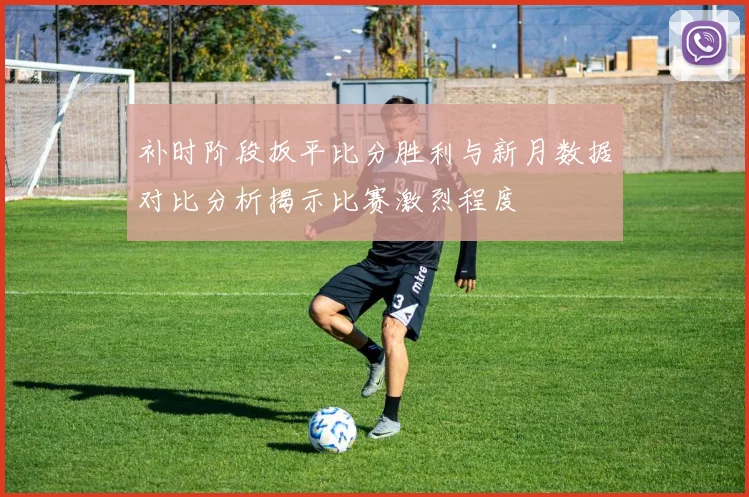 补时阶段扳平比分胜利与新月数据对比分析揭示比赛激烈程度