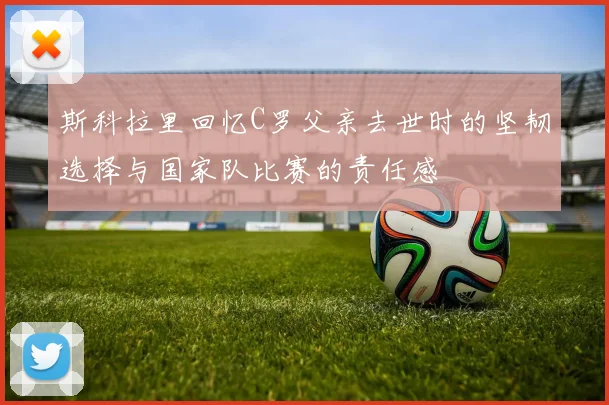斯科拉里回忆C罗父亲去世时的坚韧选择与国家队比赛的责任感
