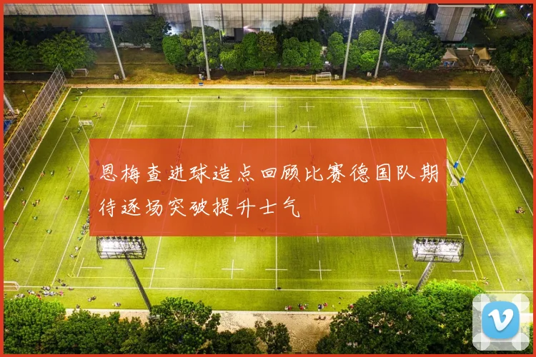 恩梅查进球造点回顾比赛德国队期待逐场突破提升士气