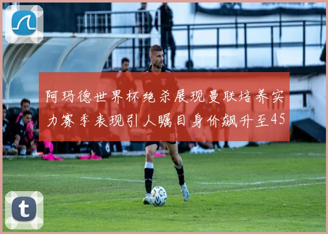 阿玛德世界杯绝杀展现曼联培养实力赛季表现引人瞩目身价飙升至4500万欧