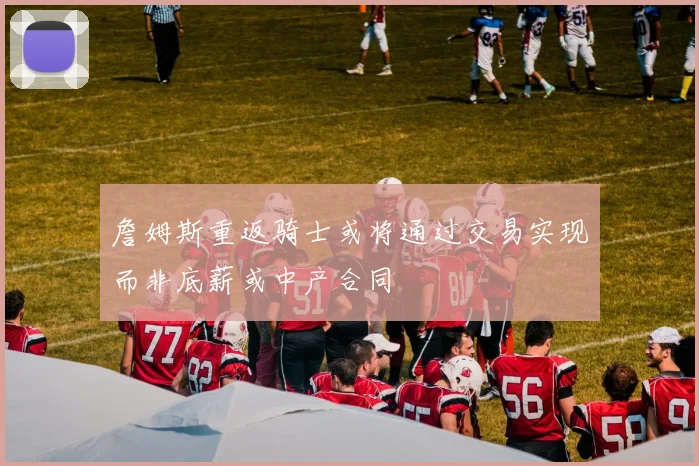 詹姆斯重返骑士或将通过交易实现而非底薪或中产合同