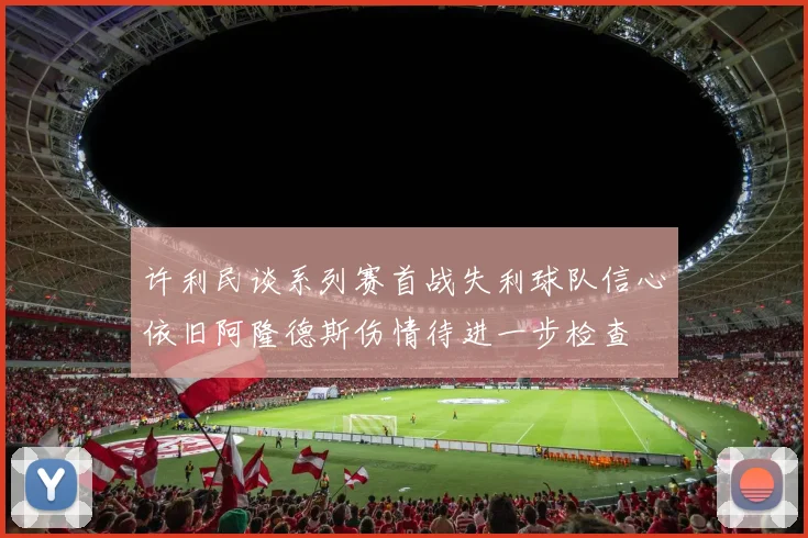 许利民谈系列赛首战失利球队信心依旧阿隆德斯伤情待进一步检查