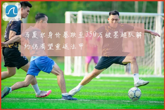 马夏尔身价暴跌至350万被墨超队解约仍渴望重返法甲