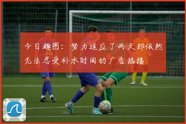 今日趣图：努力适应了两天却依然无法忍受补水时间的广告插播