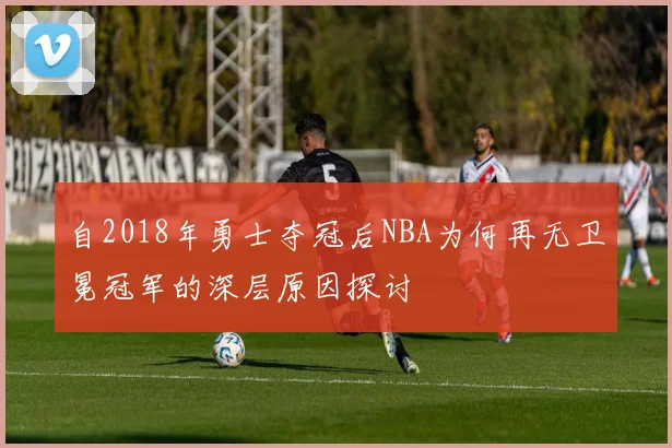自2018年勇士夺冠后NBA为何再无卫冕冠军的深层原因探讨