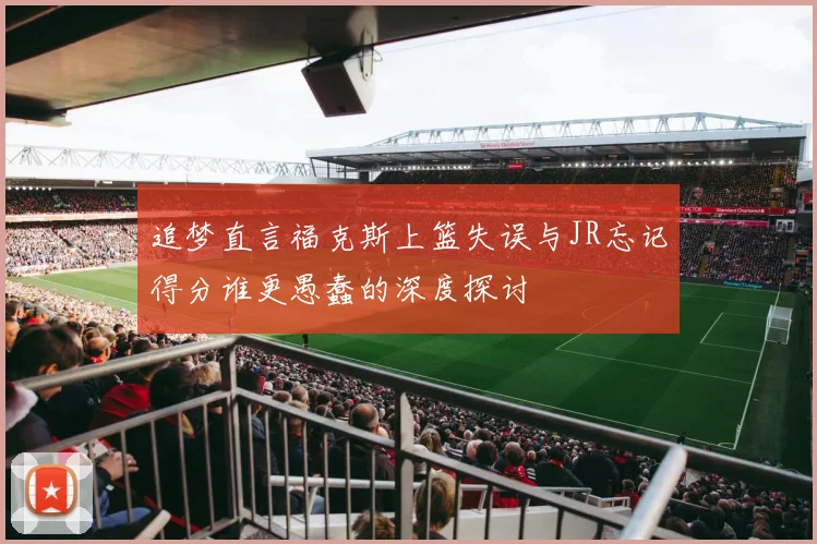 追梦直言福克斯上篮失误与JR忘记得分谁更愚蠢的深度探讨