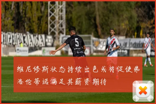 维尼修斯状态持续出色或将促使弗洛伦蒂诺满足其薪资期待