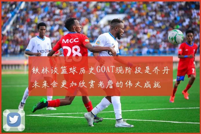 铁林谈篮球历史GOAT现阶段是乔丹未来会更加欣赏老詹的伟大成就
