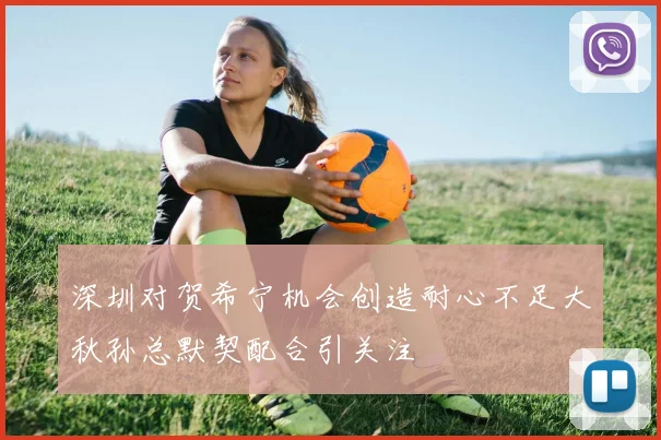 深圳对贺希宁机会创造耐心不足大秋孙总默契配合引关注